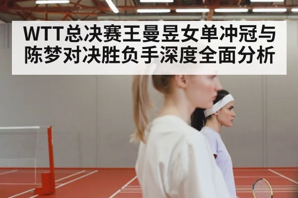 WTT总决赛王曼昱女单冲冠与陈梦对决胜负手深度全面分析 | MK